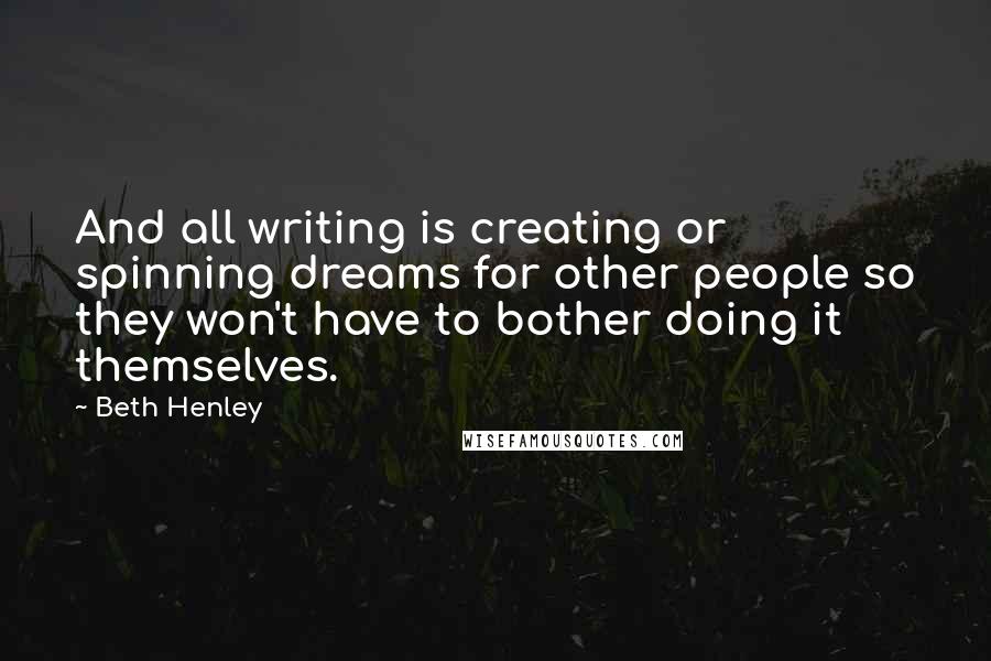 Beth Henley Quotes: And all writing is creating or spinning dreams for other people so they won't have to bother doing it themselves.