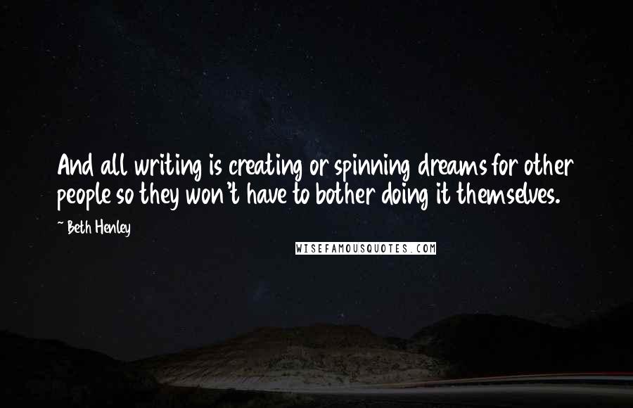 Beth Henley Quotes: And all writing is creating or spinning dreams for other people so they won't have to bother doing it themselves.