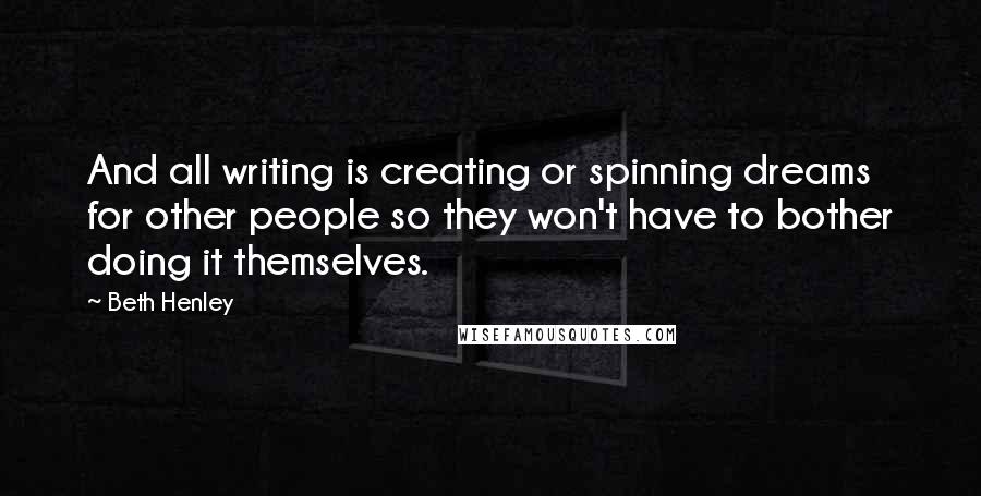 Beth Henley Quotes: And all writing is creating or spinning dreams for other people so they won't have to bother doing it themselves.