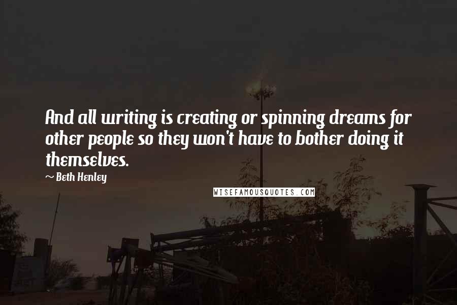 Beth Henley Quotes: And all writing is creating or spinning dreams for other people so they won't have to bother doing it themselves.