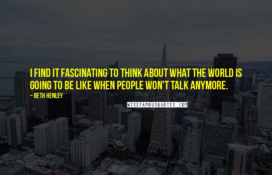 Beth Henley Quotes: I find it fascinating to think about what the world is going to be like when people won't talk anymore.