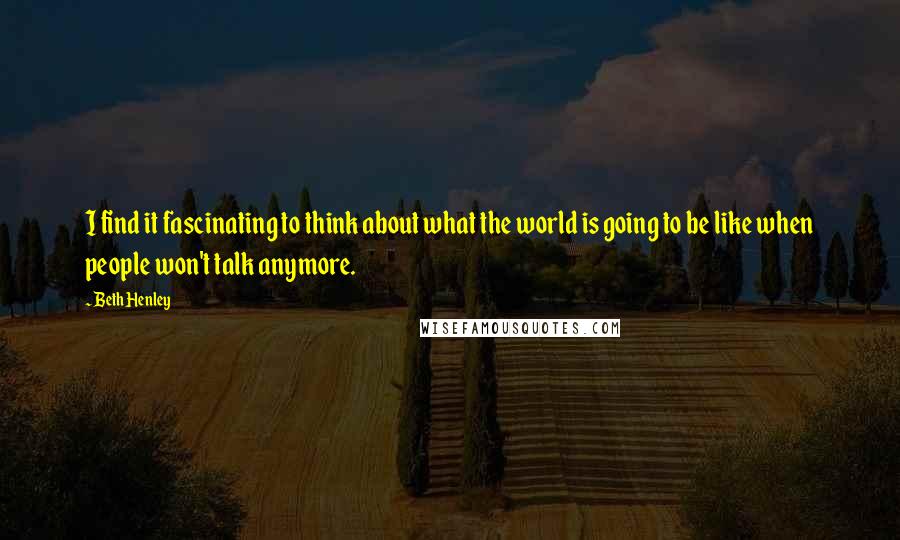 Beth Henley Quotes: I find it fascinating to think about what the world is going to be like when people won't talk anymore.