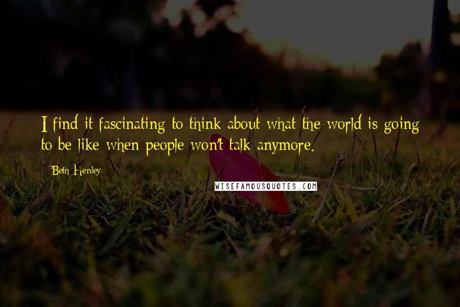 Beth Henley Quotes: I find it fascinating to think about what the world is going to be like when people won't talk anymore.