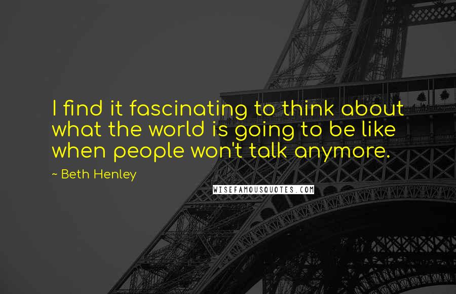 Beth Henley Quotes: I find it fascinating to think about what the world is going to be like when people won't talk anymore.