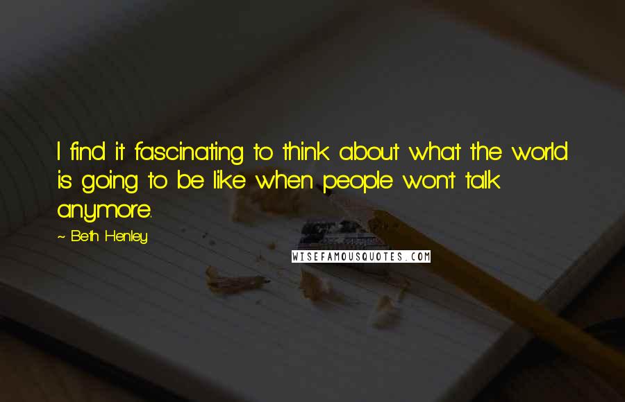 Beth Henley Quotes: I find it fascinating to think about what the world is going to be like when people won't talk anymore.