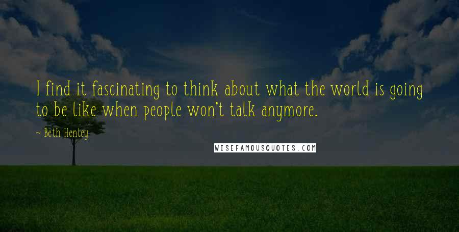 Beth Henley Quotes: I find it fascinating to think about what the world is going to be like when people won't talk anymore.