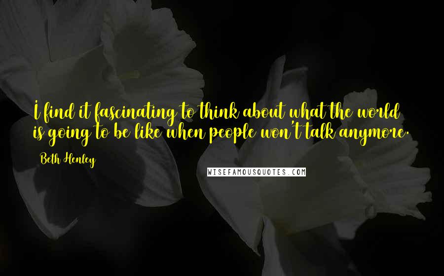 Beth Henley Quotes: I find it fascinating to think about what the world is going to be like when people won't talk anymore.