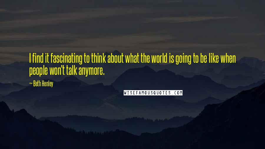 Beth Henley Quotes: I find it fascinating to think about what the world is going to be like when people won't talk anymore.