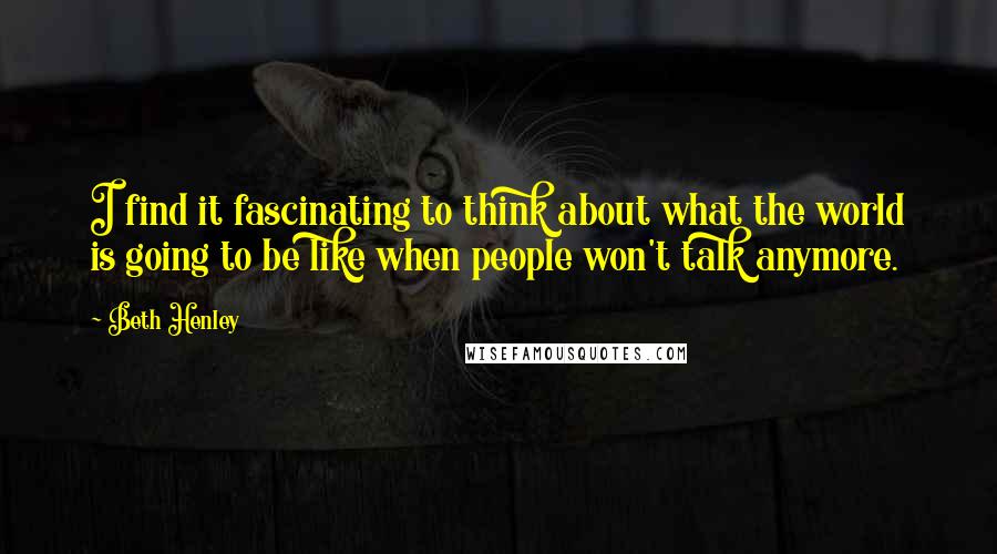 Beth Henley Quotes: I find it fascinating to think about what the world is going to be like when people won't talk anymore.