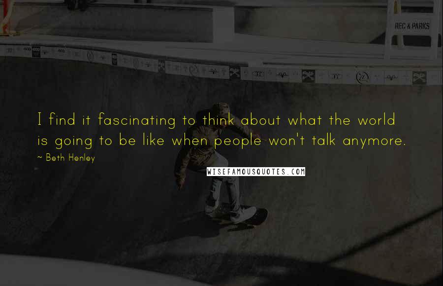 Beth Henley Quotes: I find it fascinating to think about what the world is going to be like when people won't talk anymore.