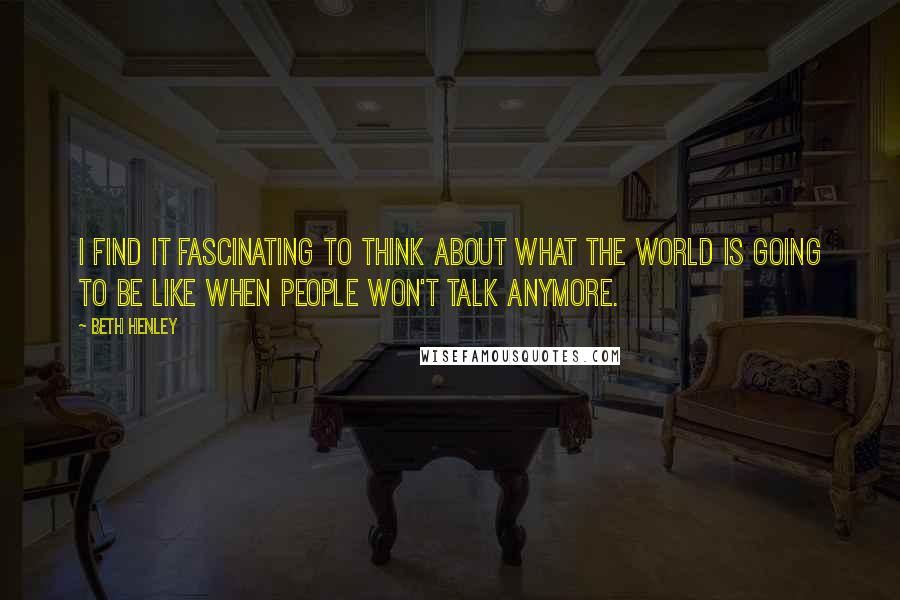 Beth Henley Quotes: I find it fascinating to think about what the world is going to be like when people won't talk anymore.