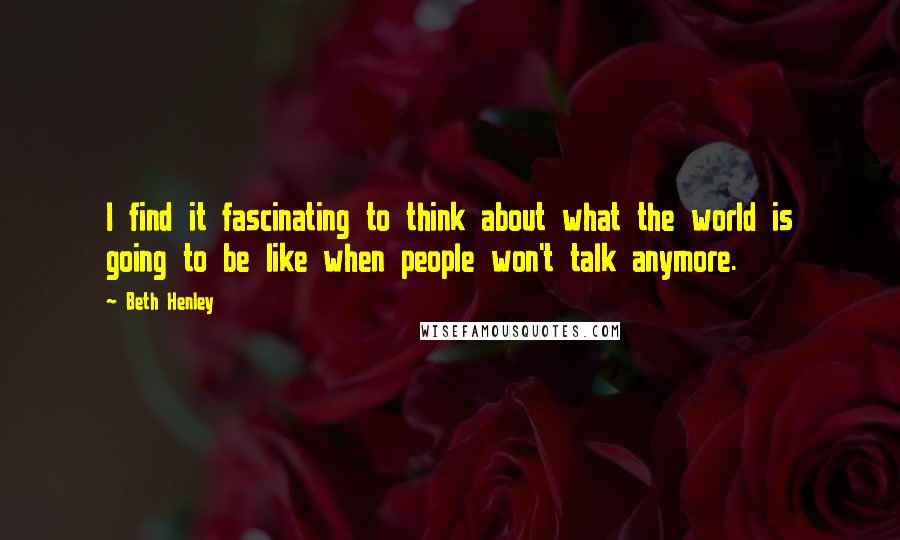 Beth Henley Quotes: I find it fascinating to think about what the world is going to be like when people won't talk anymore.