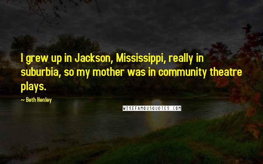 Beth Henley Quotes: I grew up in Jackson, Mississippi, really in suburbia, so my mother was in community theatre plays.