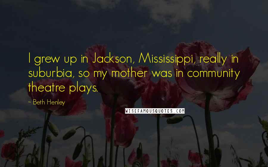 Beth Henley Quotes: I grew up in Jackson, Mississippi, really in suburbia, so my mother was in community theatre plays.