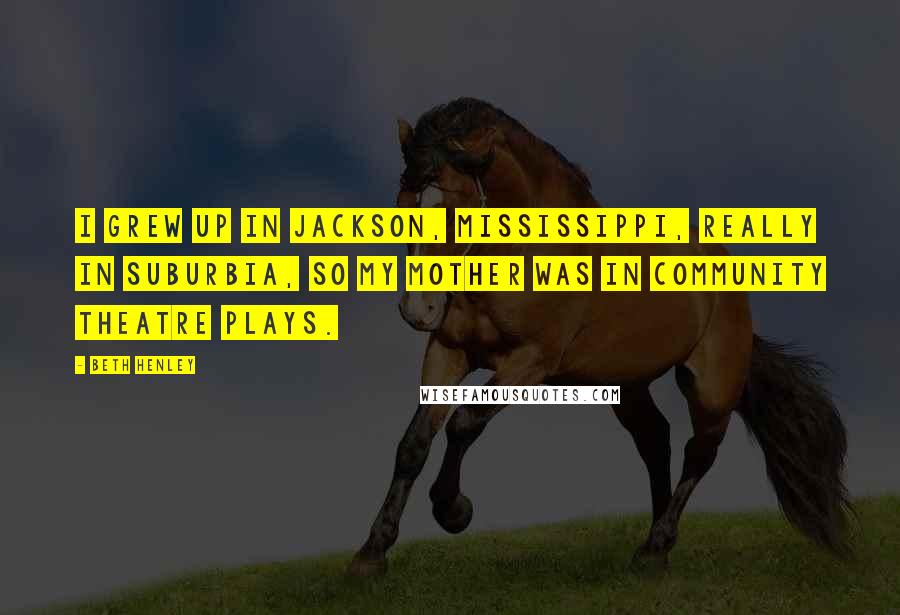 Beth Henley Quotes: I grew up in Jackson, Mississippi, really in suburbia, so my mother was in community theatre plays.