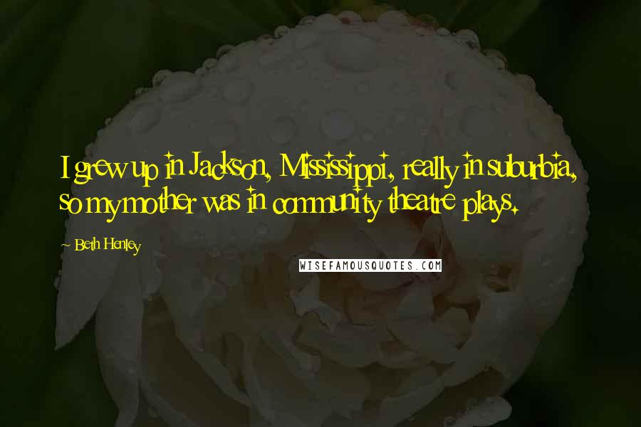 Beth Henley Quotes: I grew up in Jackson, Mississippi, really in suburbia, so my mother was in community theatre plays.