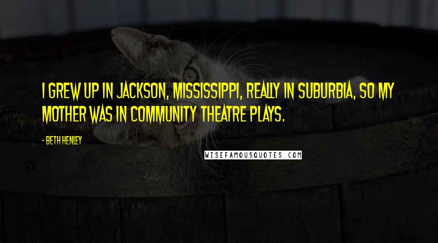 Beth Henley Quotes: I grew up in Jackson, Mississippi, really in suburbia, so my mother was in community theatre plays.