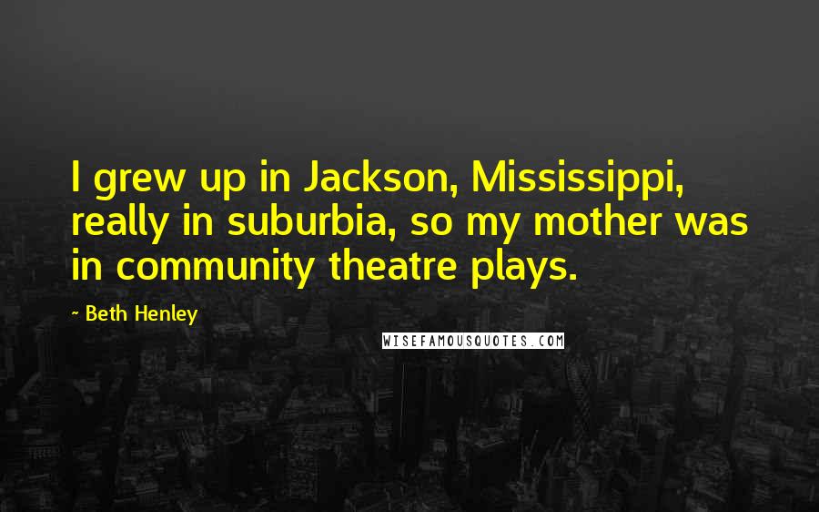 Beth Henley Quotes: I grew up in Jackson, Mississippi, really in suburbia, so my mother was in community theatre plays.