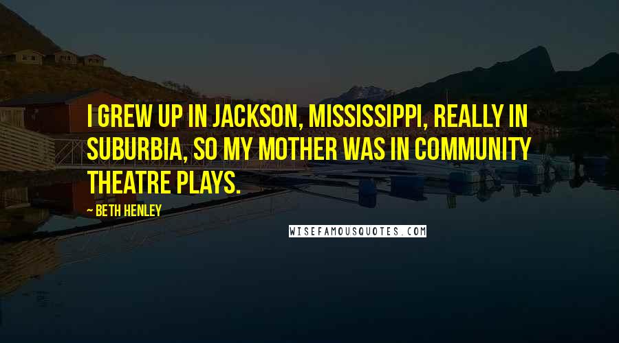 Beth Henley Quotes: I grew up in Jackson, Mississippi, really in suburbia, so my mother was in community theatre plays.