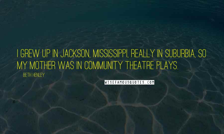 Beth Henley Quotes: I grew up in Jackson, Mississippi, really in suburbia, so my mother was in community theatre plays.