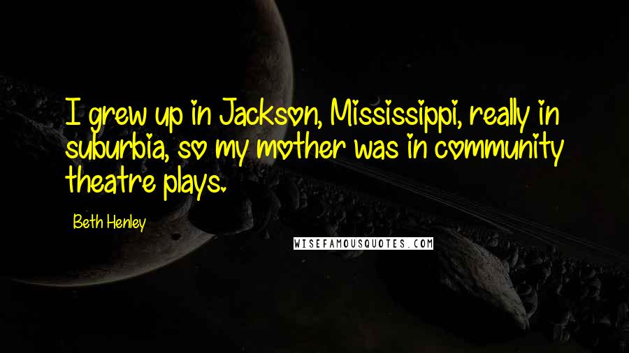 Beth Henley Quotes: I grew up in Jackson, Mississippi, really in suburbia, so my mother was in community theatre plays.