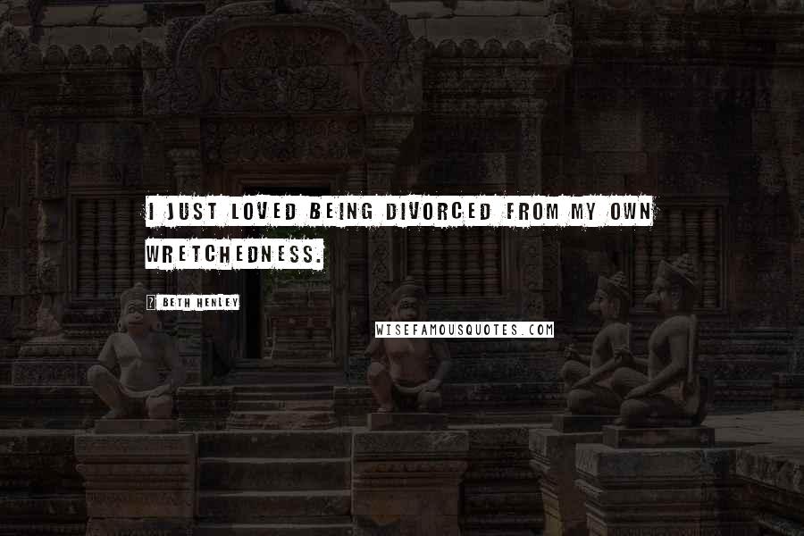 Beth Henley Quotes: I just loved being divorced from my own wretchedness.