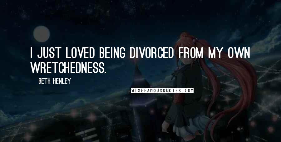 Beth Henley Quotes: I just loved being divorced from my own wretchedness.