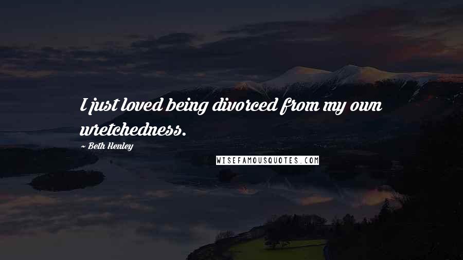 Beth Henley Quotes: I just loved being divorced from my own wretchedness.