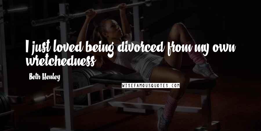 Beth Henley Quotes: I just loved being divorced from my own wretchedness.