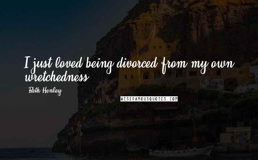 Beth Henley Quotes: I just loved being divorced from my own wretchedness.