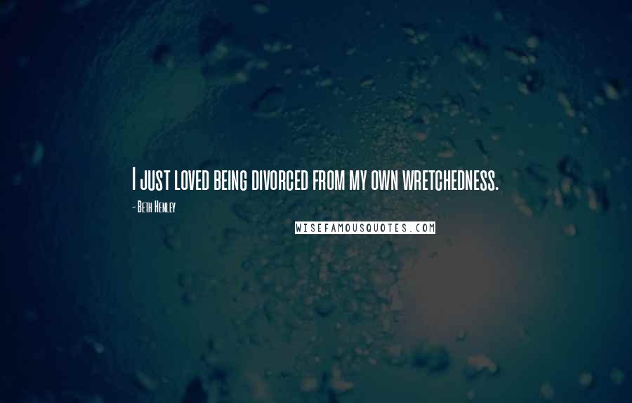 Beth Henley Quotes: I just loved being divorced from my own wretchedness.