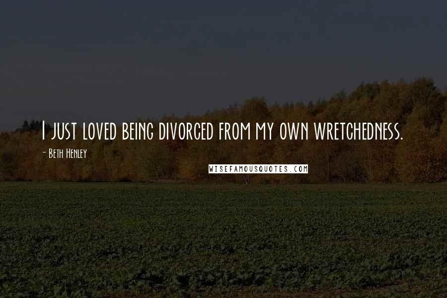 Beth Henley Quotes: I just loved being divorced from my own wretchedness.