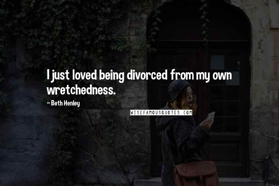 Beth Henley Quotes: I just loved being divorced from my own wretchedness.