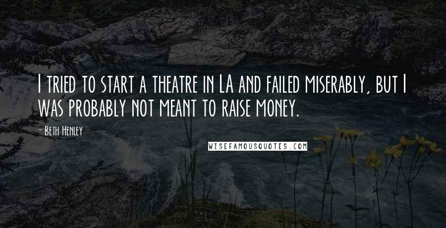 Beth Henley Quotes: I tried to start a theatre in LA and failed miserably, but I was probably not meant to raise money.