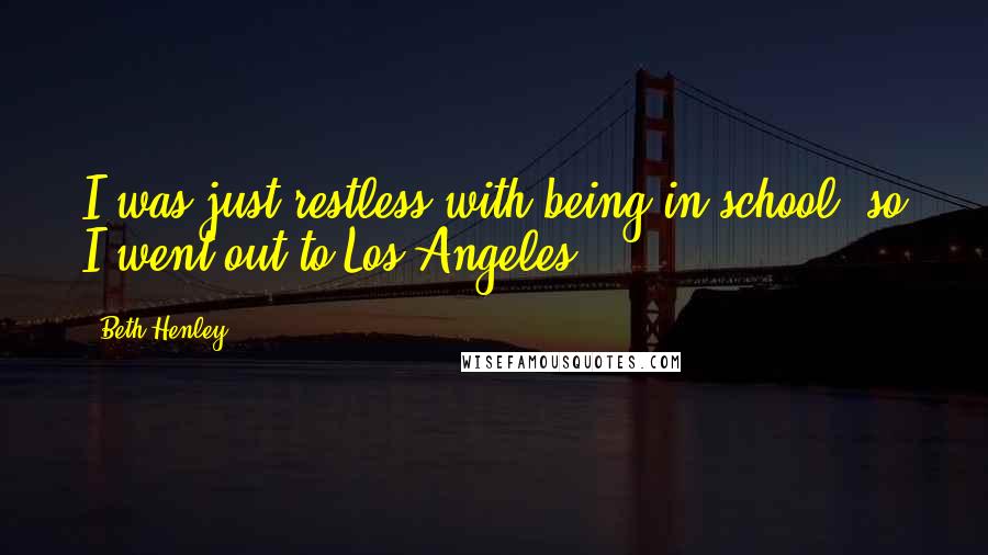 Beth Henley Quotes: I was just restless with being in school; so I went out to Los Angeles.