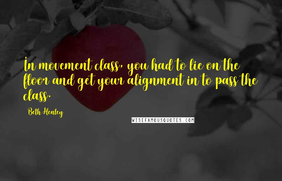 Beth Henley Quotes: In movement class, you had to lie on the floor and get your alignment in to pass the class.