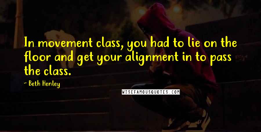 Beth Henley Quotes: In movement class, you had to lie on the floor and get your alignment in to pass the class.