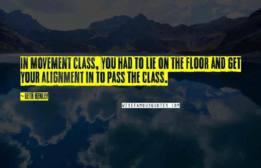 Beth Henley Quotes: In movement class, you had to lie on the floor and get your alignment in to pass the class.