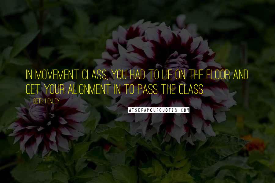 Beth Henley Quotes: In movement class, you had to lie on the floor and get your alignment in to pass the class.