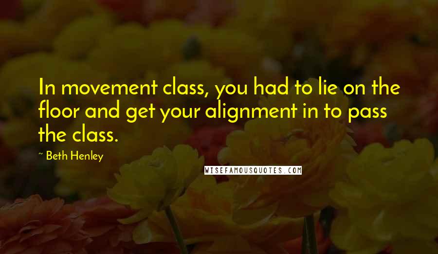 Beth Henley Quotes: In movement class, you had to lie on the floor and get your alignment in to pass the class.