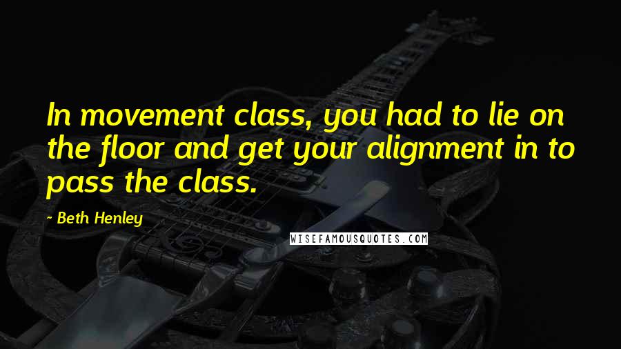 Beth Henley Quotes: In movement class, you had to lie on the floor and get your alignment in to pass the class.