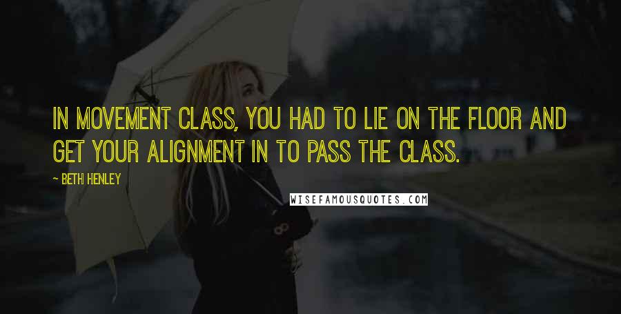 Beth Henley Quotes: In movement class, you had to lie on the floor and get your alignment in to pass the class.