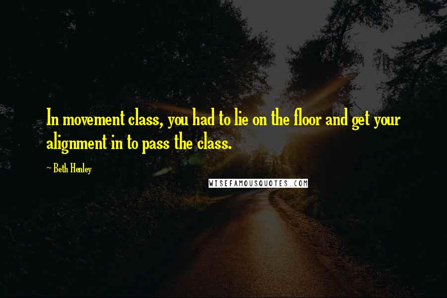 Beth Henley Quotes: In movement class, you had to lie on the floor and get your alignment in to pass the class.