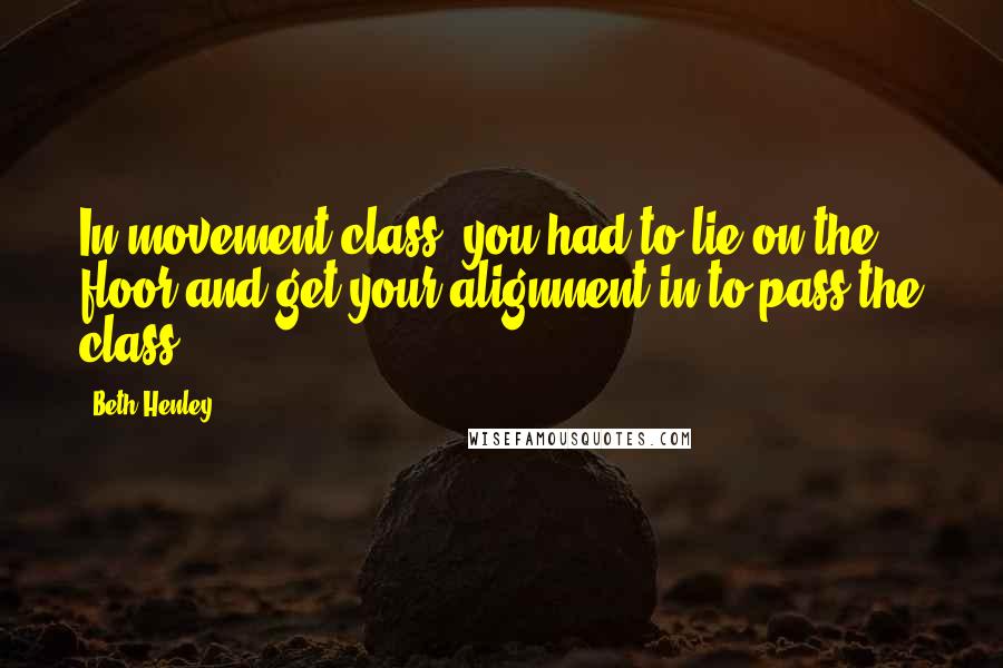 Beth Henley Quotes: In movement class, you had to lie on the floor and get your alignment in to pass the class.