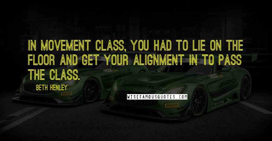 Beth Henley Quotes: In movement class, you had to lie on the floor and get your alignment in to pass the class.