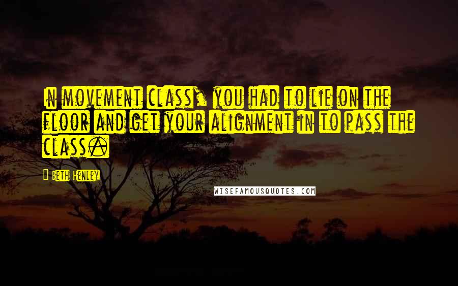 Beth Henley Quotes: In movement class, you had to lie on the floor and get your alignment in to pass the class.