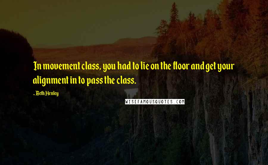 Beth Henley Quotes: In movement class, you had to lie on the floor and get your alignment in to pass the class.