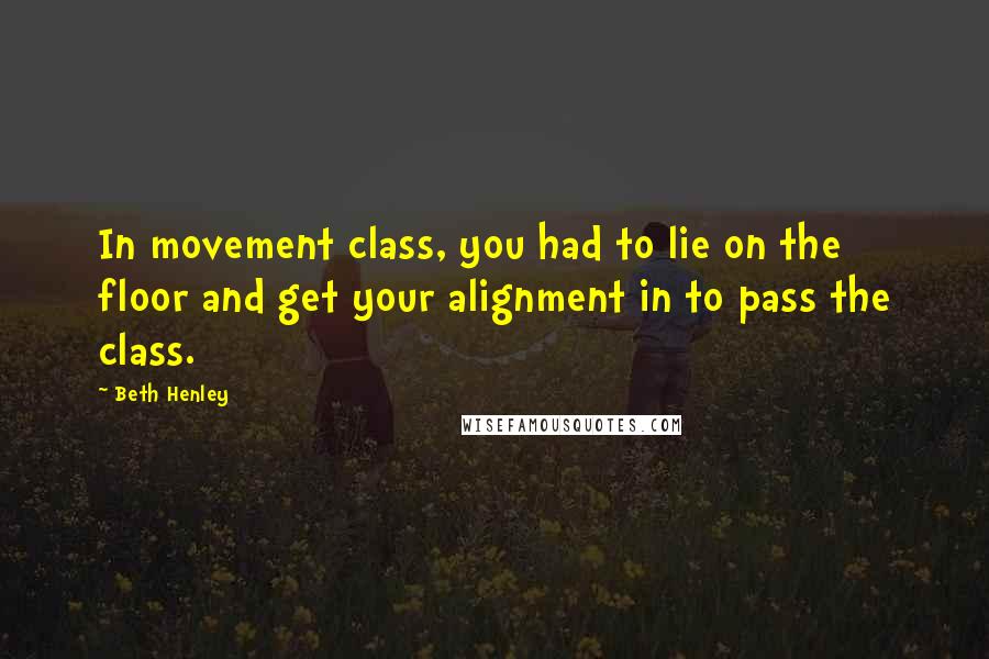 Beth Henley Quotes: In movement class, you had to lie on the floor and get your alignment in to pass the class.