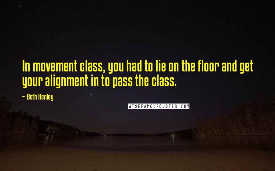 Beth Henley Quotes: In movement class, you had to lie on the floor and get your alignment in to pass the class.