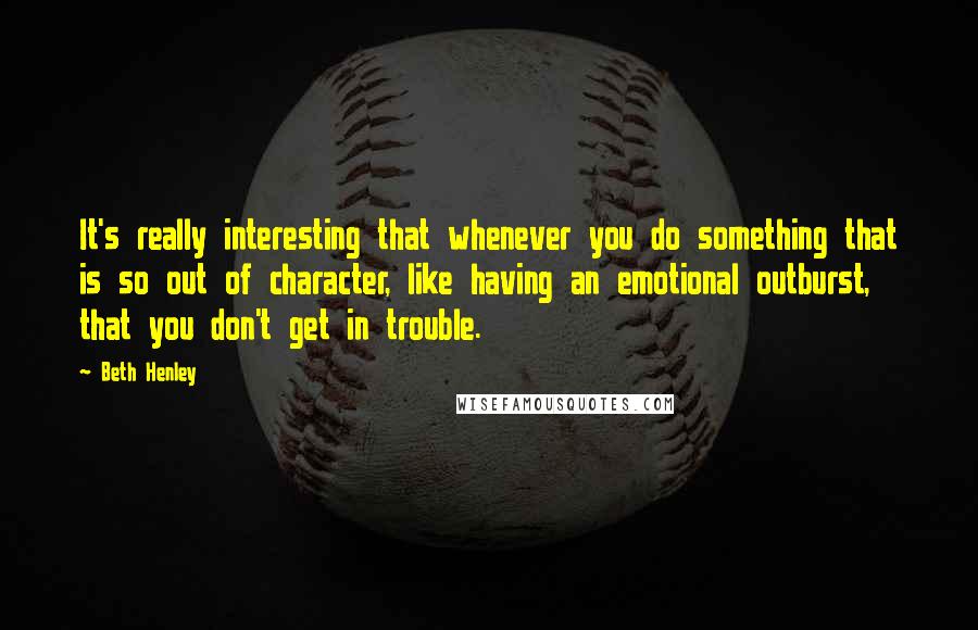 Beth Henley Quotes: It's really interesting that whenever you do something that is so out of character, like having an emotional outburst, that you don't get in trouble.